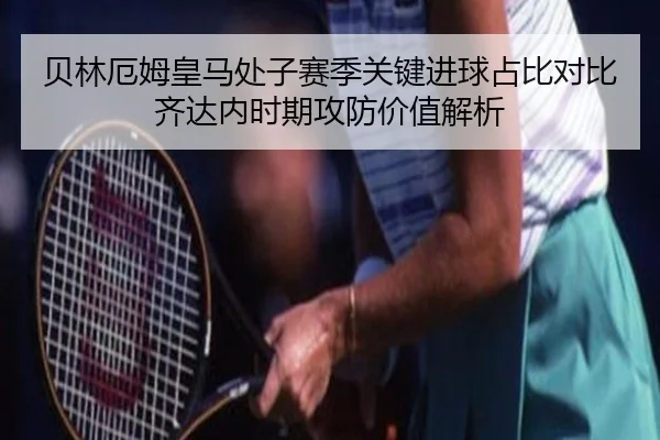 贝林厄姆皇马处子赛季关键进球占比对比齐达内时期攻防价值解析