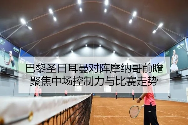 巴黎圣日耳曼对阵摩纳哥前瞻 聚焦中场控制力与比赛走势